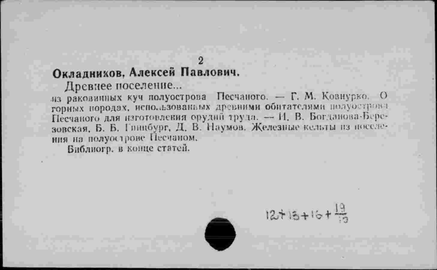 ﻿2
Окладников, Алексей Павлович.
Древнее поселение...
из раковинных куч полуострова Песчаного. — Г. М. Ковнурко. О горных породах, использованных древними обитателями полуострова Песчаного для изготовления орудии труда. — И. В. Богданова-Березовская, Б. Б. Гинцбург, Д. В. Наумов. Железные кельты пз поселения на полуострове Песчаном.
Библногр. в конце статей.
, Р
1Ъ+